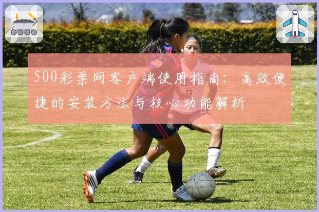 500彩票网客户端使用指南：高效便捷的安装方法与核心功能解析