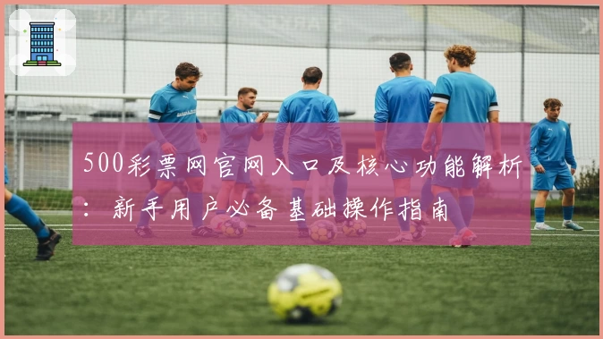 500彩票网官网入口及核心功能解析：新手用户必备基础操作指南