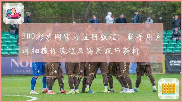500彩票网官方注册教程：新手用户详细操作流程及实用技巧解析