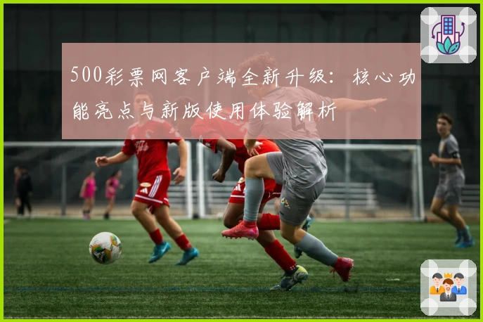 500彩票网客户端全新升级：核心功能亮点与新版使用体验解析