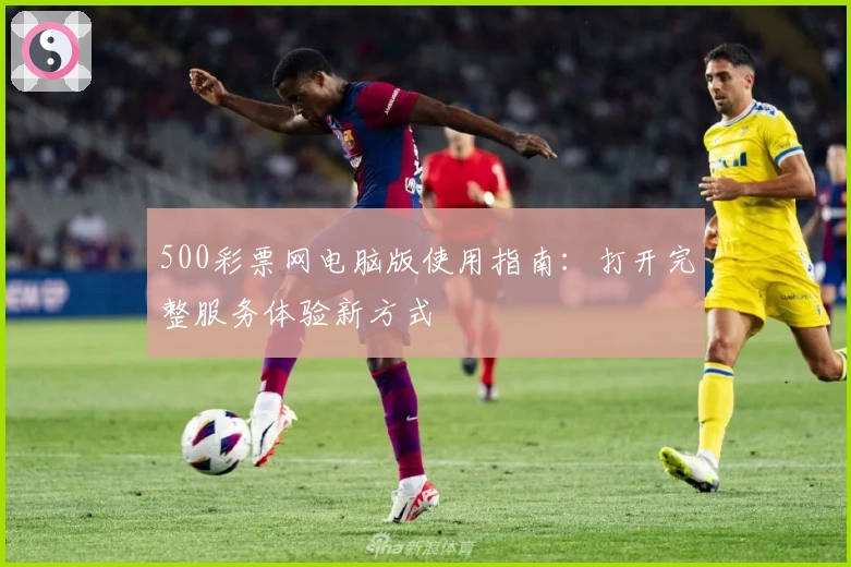 500彩票网电脑版使用指南：打开完整服务体验新方式